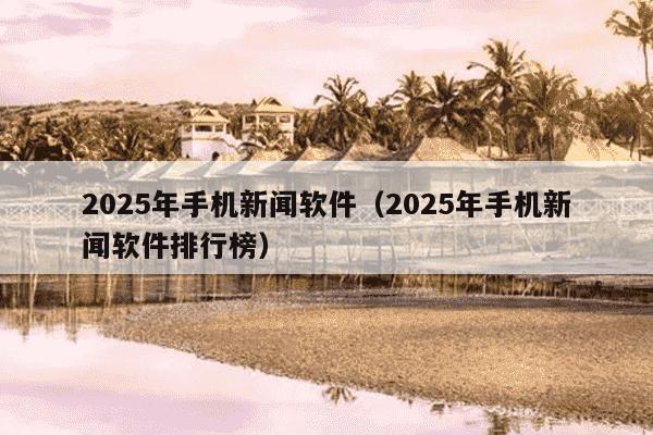 2025年手机新闻软件(2025年手机新闻软件排行榜)