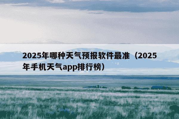 2025年哪种天气预报软件最准（2025年手机天气app排行榜）