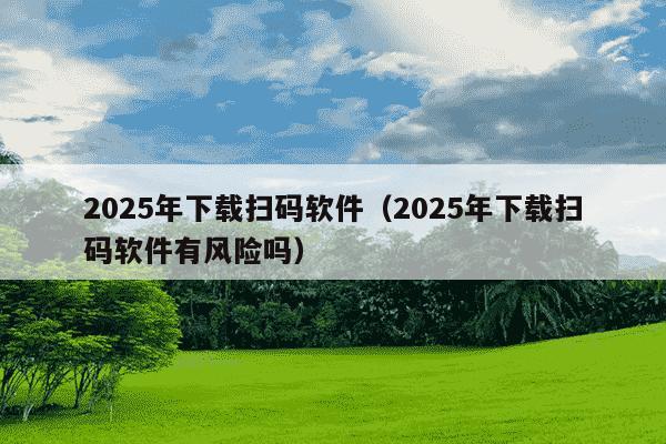 2025年下载扫码软件（2025年下载扫码软件有风险吗）