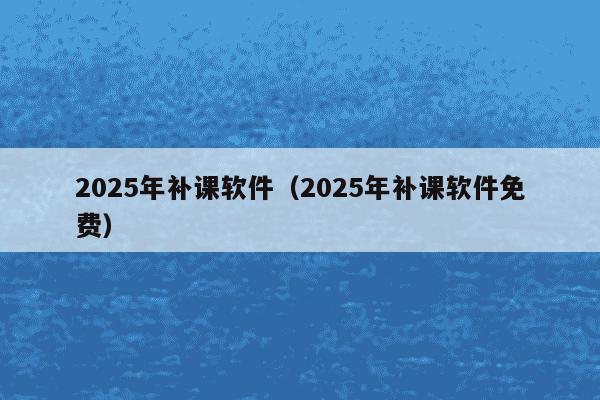 2025年补课软件(2025年补课软件免费)