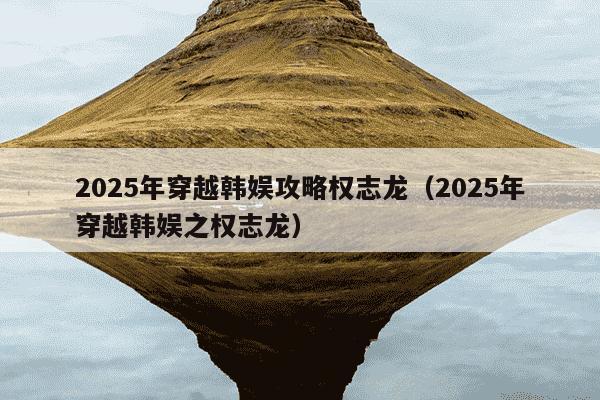 2025年穿越韩娱攻略权志龙（2025年穿越韩娱之权志龙）