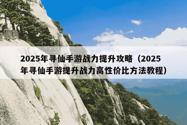 2025年寻仙手游战力提升攻略(2025年寻仙手游提升战力高性价比方法教程)