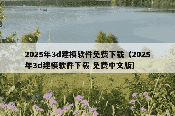 2025年3d建模软件免费下载（2025年3d建模软件下载 免费中文版）