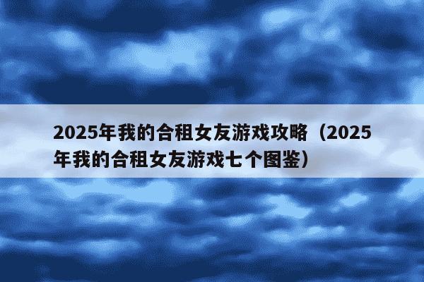 2025年我的合租女友游戏攻略(2025年我的合租女友游戏七个图鉴)