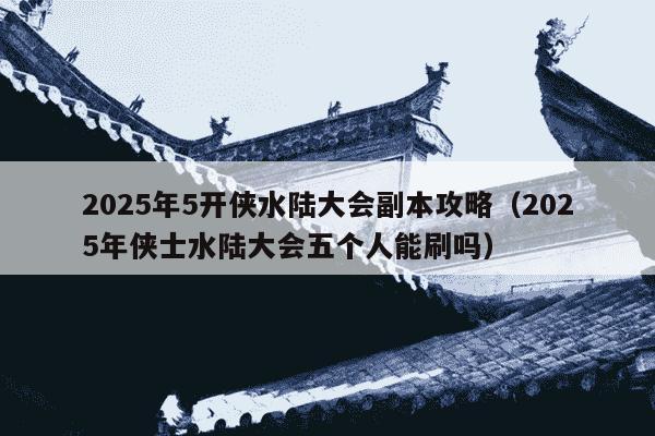 2025年5开侠水陆大会副本攻略(2025年侠士水陆大会五个人能刷吗)