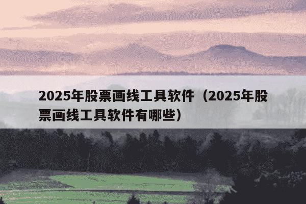 2025年股票画线工具软件(2025年股票画线工具软件有哪些)