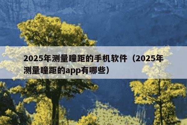 2025年测量瞳距的手机软件(2025年测量瞳距的app有哪些)