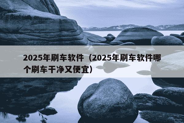 2025年刷车软件(2025年刷车软件哪个刷车干净又便宜)