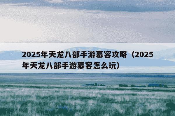 2025年天龙八部手游慕容攻略(2025年天龙八部手游慕容怎么玩)