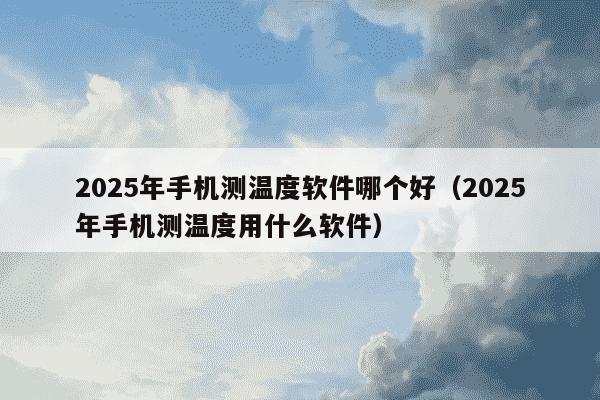 2025年手机测温度软件哪个好(2025年手机测温度用什么软件)