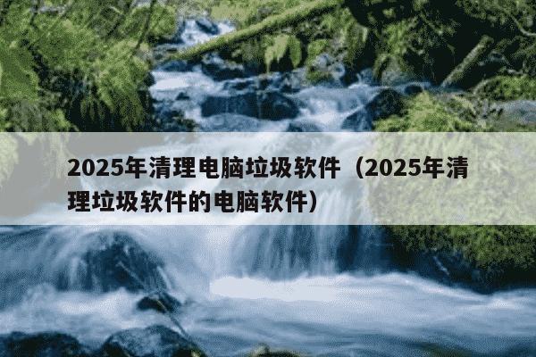 2025年清理电脑垃圾软件（2025年清理垃圾软件的电脑软件）