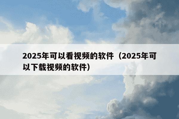 2025年可以看视频的软件(2025年可以下载视频的软件)
