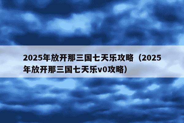2025年放开那三国七天乐攻略(2025年放开那三国七天乐v0攻略)