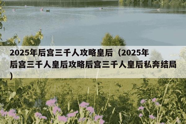 2025年后宫三千人攻略皇后(2025年后宫三千人皇后攻略后宫三千人皇后私奔结局)