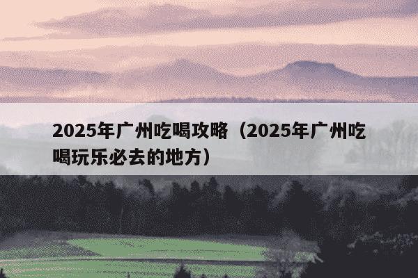 2025年广州吃喝攻略(2025年广州吃喝玩乐必去的地方)