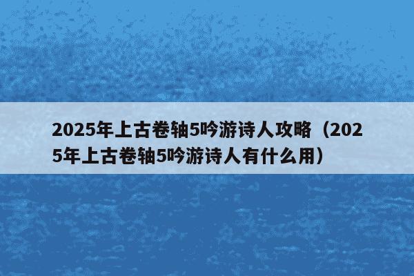 2025年上古卷轴5吟游诗人攻略（2025年上古卷轴5吟游诗人有什么用）
