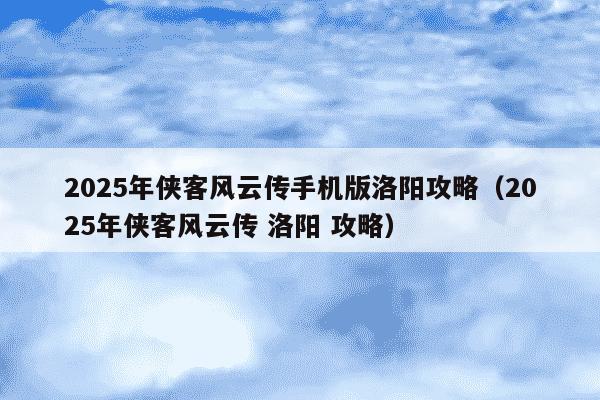 2025年侠客风云传手机版洛阳攻略（2025年侠客风云传 洛阳 攻略）