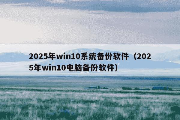 2025年win10系统备份软件（2025年win10电脑备份软件）