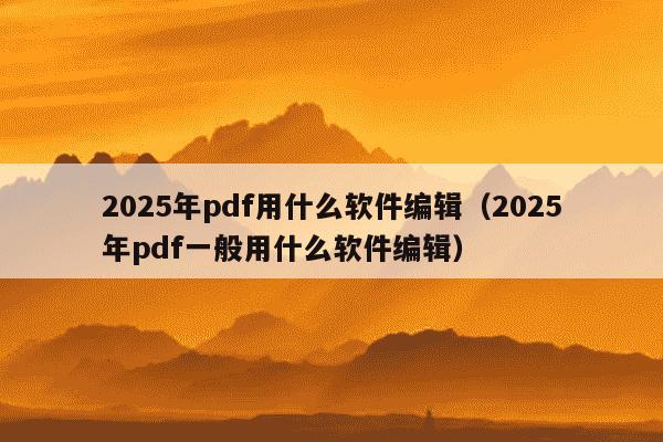 2025年pdf用什么软件编辑（2025年pdf一般用什么软件编辑）