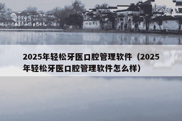2025年轻松牙医口腔管理软件(2025年轻松牙医口腔管理软件怎么样)