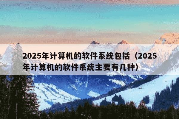 2025年计算机的软件系统包括(2025年计算机的软件系统主要有几种)