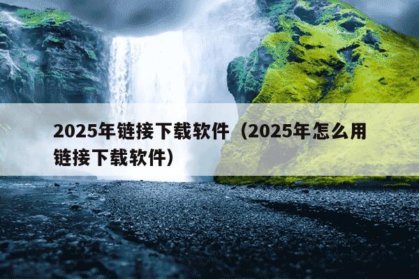 2025年链接下载软件(2025年怎么用链接下载软件)