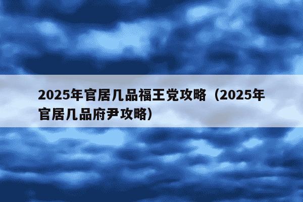 2025年官居几品福王党攻略(2025年官居几品府尹攻略)