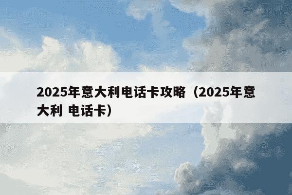 2025年意大利电话卡攻略（2025年意大利 电话卡）