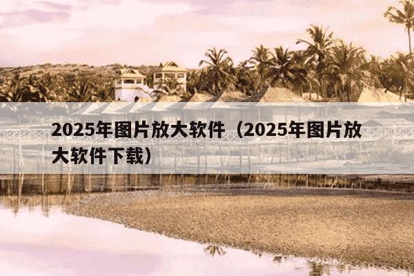2025年图片放大软件(2025年图片放大软件下载)