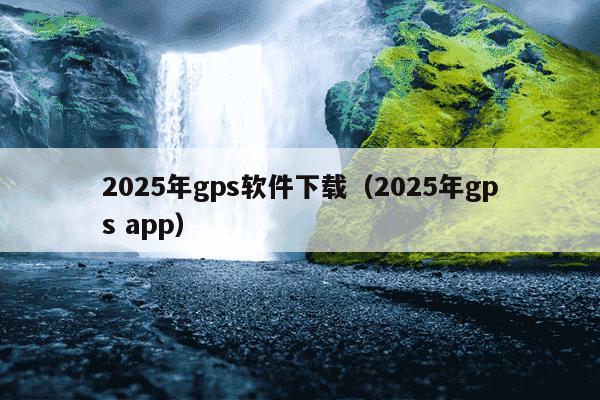 2025年gps软件下载(2025年gps app)