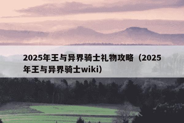 2025年王与异界骑士礼物攻略(2025年王与异界骑士wiki)