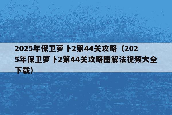 2025年保卫萝卜2第44关攻略(2025年保卫萝卜2第44关攻略图解法视频大全下载)