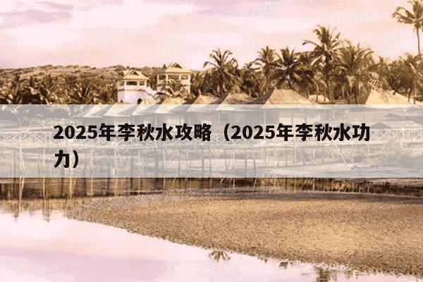 2025年李秋水攻略（2025年李秋水功力）