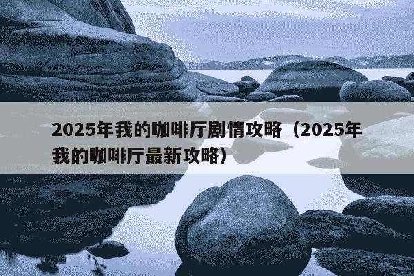 2025年我的咖啡厅剧情攻略（2025年我的咖啡厅最新攻略）