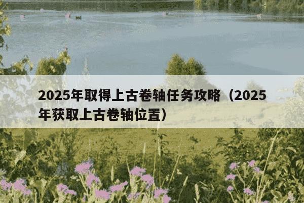 2025年取得上古卷轴任务攻略（2025年获取上古卷轴位置）