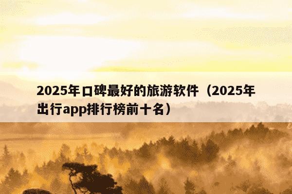 2025年口碑最好的旅游软件(2025年出行app排行榜前十名)