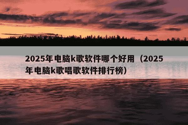 2025年电脑k歌软件哪个好用(2025年电脑k歌唱歌软件排行榜)