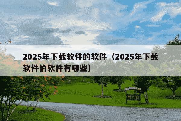 2025年下载软件的软件(2025年下载软件的软件有哪些)