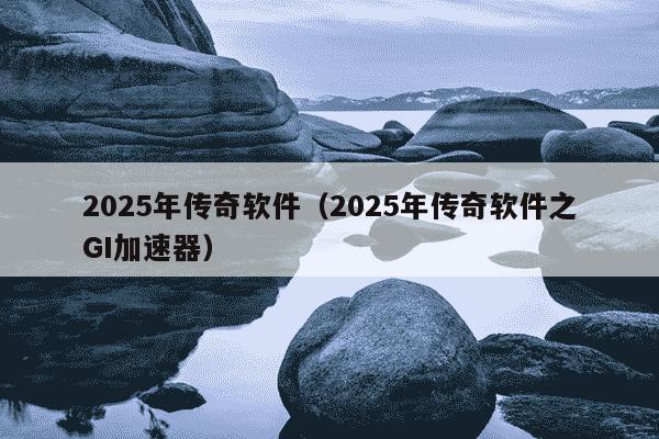 2025年传奇软件（2025年传奇软件之GI加速器）