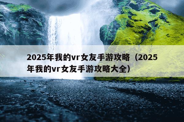 2025年我的vr女友手游攻略(2025年我的vr女友手游攻略大全)