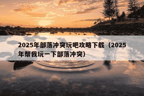 2025年部落冲突玩吧攻略下载(2025年帮我玩一下部落冲突)
