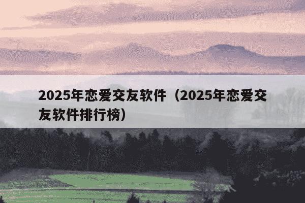 2025年恋爱交友软件(2025年恋爱交友软件排行榜)