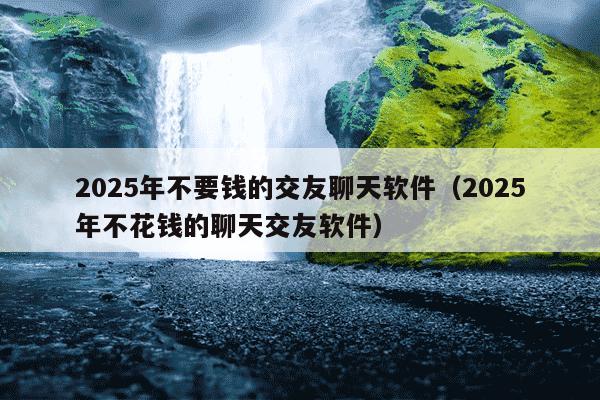 2025年不要钱的交友聊天软件(2025年不花钱的聊天交友软件)