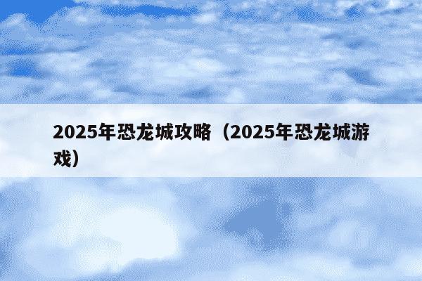 2025年恐龙城攻略(2025年恐龙城游戏)