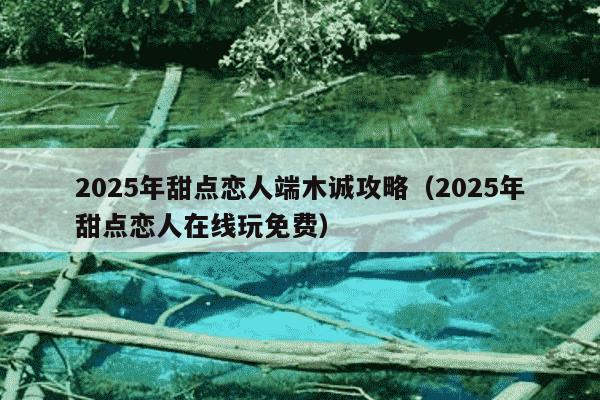 2025年甜点恋人端木诚攻略(2025年甜点恋人在线玩免费)