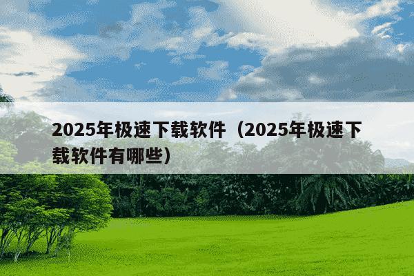 2025年极速下载软件(2025年极速下载软件有哪些)
