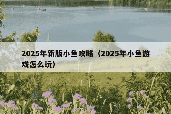 2025年新版小鱼攻略(2025年小鱼游戏怎么玩)