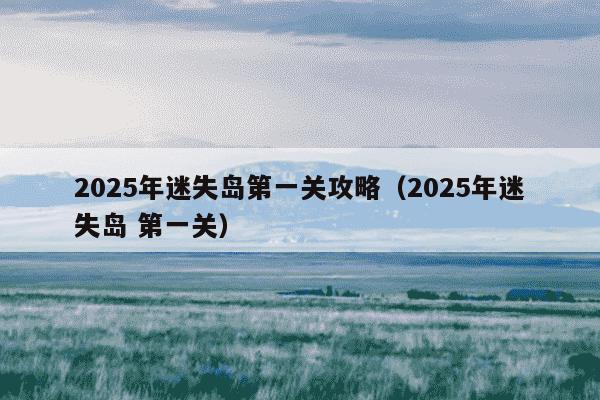 2025年迷失岛第一关攻略（2025年迷失岛 第一关）