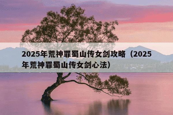 2025年荒神罪蜀山传女剑攻略（2025年荒神罪蜀山传女剑心法）