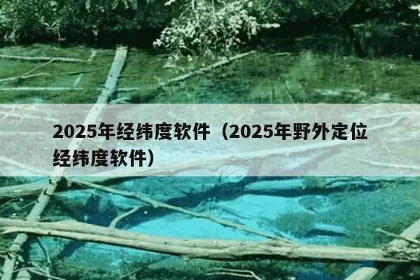 2025年经纬度软件(2025年野外定位经纬度软件)